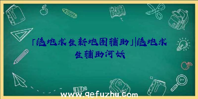 「绝地求生新地图辅助」|绝地求生辅助河妖